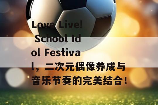 Love Live! School Idol Festival，二次元偶像养成与音乐节奏的完美结合！